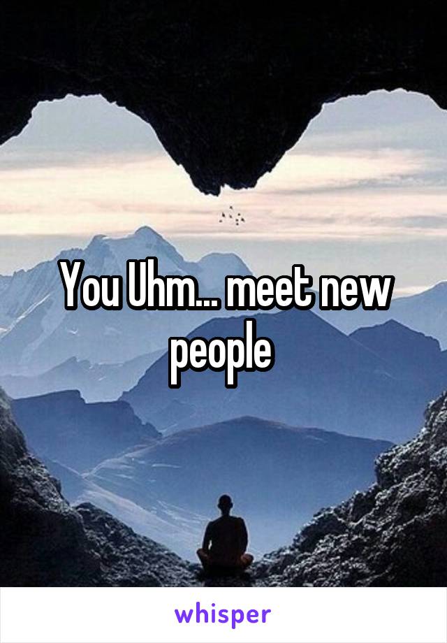 You Uhm... meet new people 