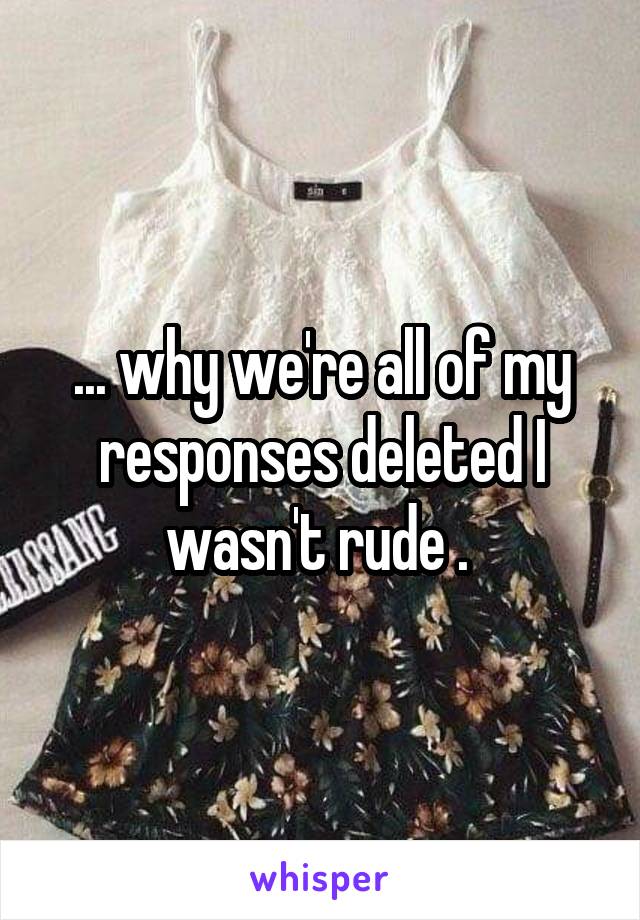 ... why we're all of my responses deleted I wasn't rude . 
