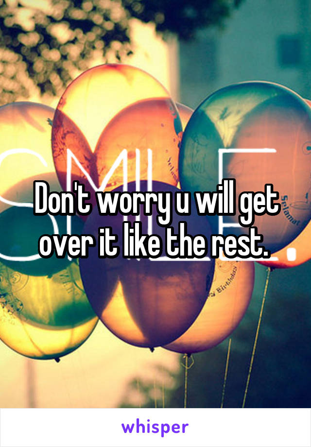 Don't worry u will get over it like the rest. 