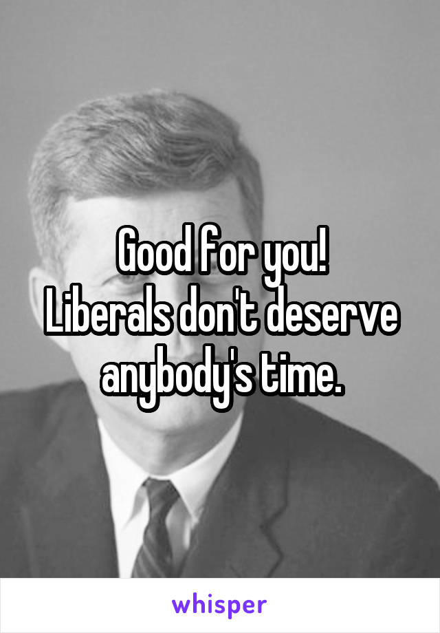 Good for you!
Liberals don't deserve anybody's time.