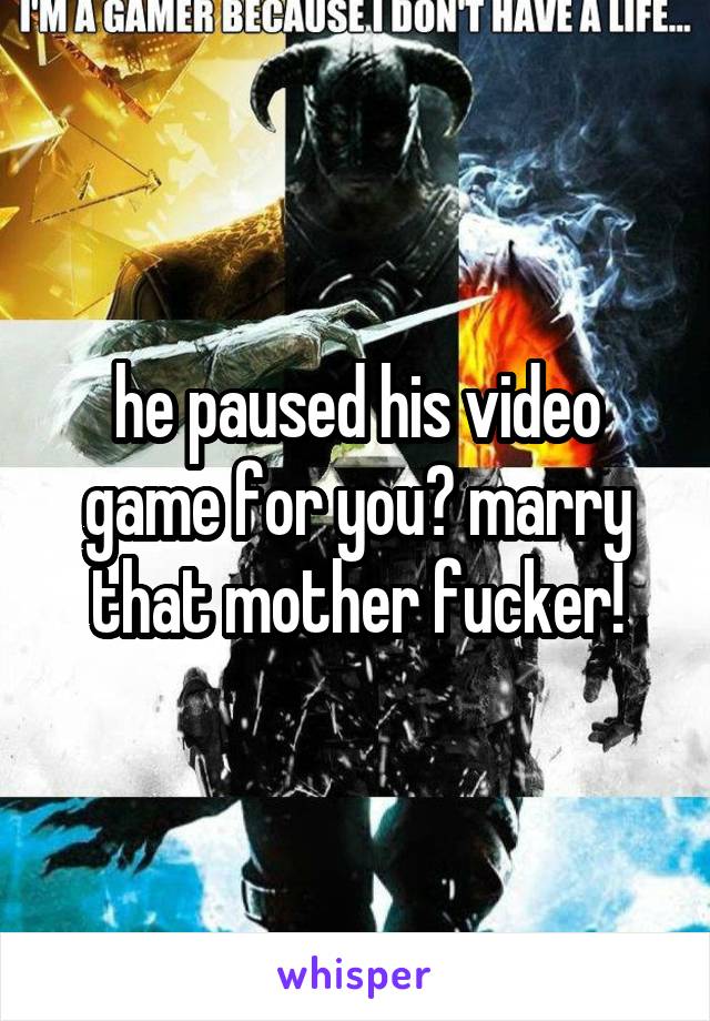 he paused his video game for you? marry that mother fucker!