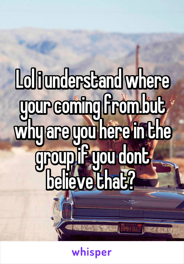 Lol i understand where your coming from.but why are you here in the group if you dont believe that? 