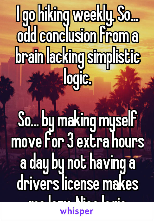 I go hiking weekly. So... odd conclusion from a brain lacking simplistic logic.

So... by making myself move for 3 extra hours a day by not having a drivers license makes me lazy. Nice logic