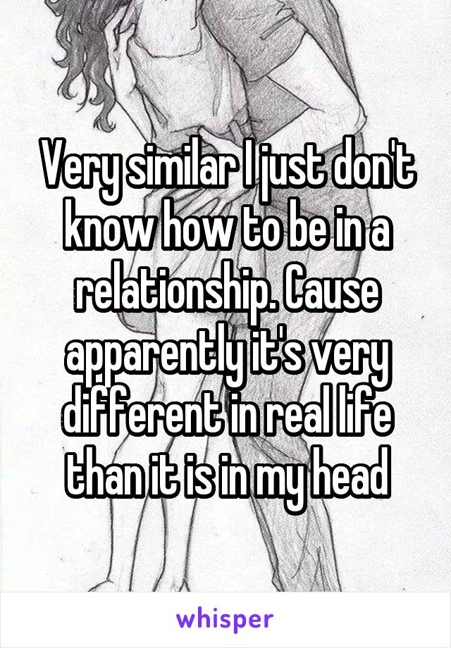 Very similar I just don't know how to be in a relationship. Cause apparently it's very different in real life than it is in my head