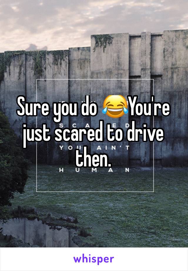 Sure you do 😂You're just scared to drive then. 