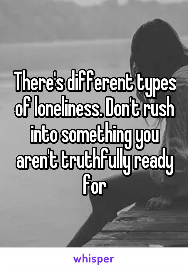 There's different types of loneliness. Don't rush into something you aren't truthfully ready for