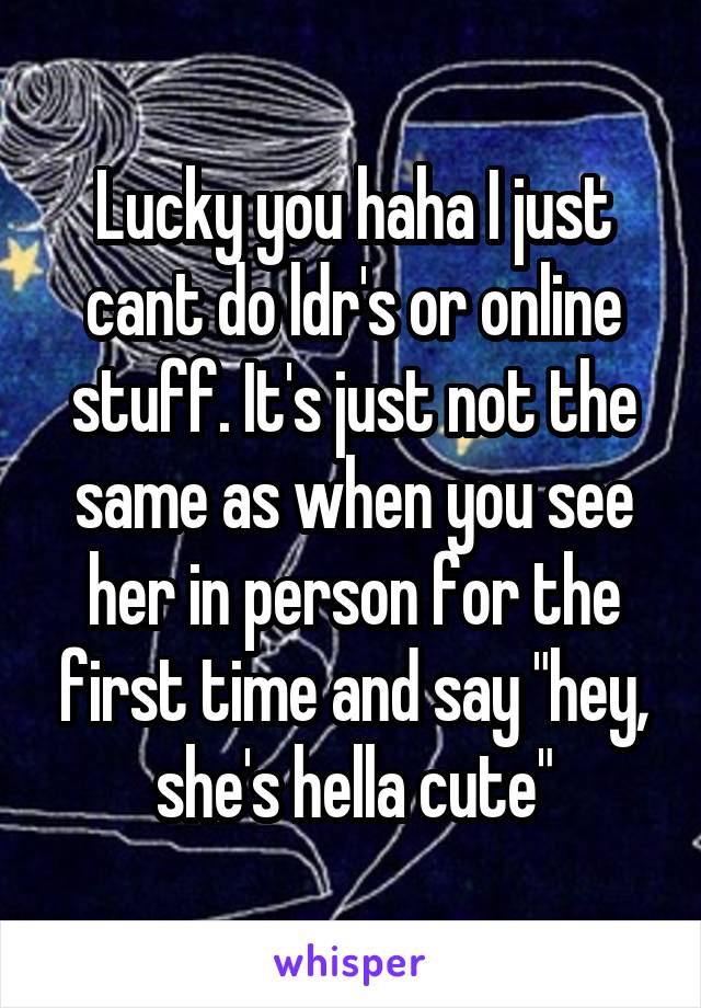 Lucky you haha I just cant do ldr's or online stuff. It's just not the same as when you see her in person for the first time and say "hey, she's hella cute"