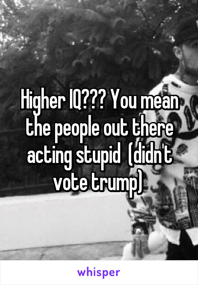 Higher IQ??? You mean the people out there acting stupid  (didn't vote trump) 