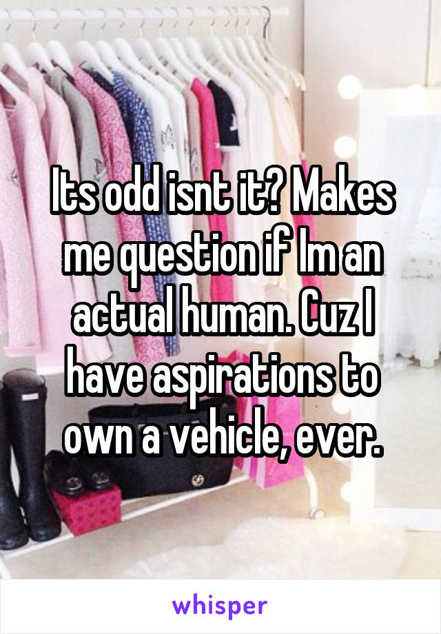 Its odd isnt it? Makes me question if Im an actual human. Cuz I have aspirations to own a vehicle, ever.