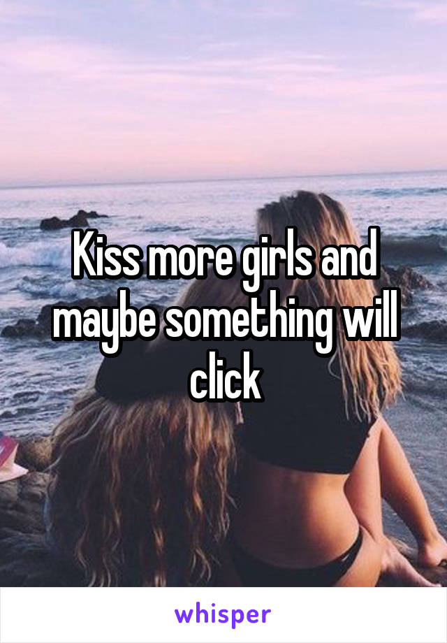 Kiss more girls and maybe something will click