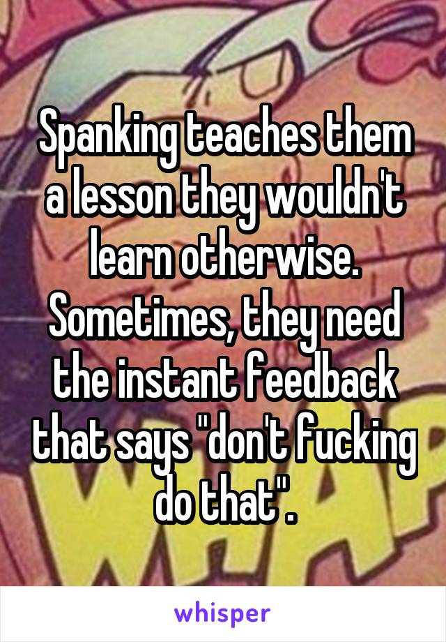 Spanking teaches them a lesson they wouldn't learn otherwise. Sometimes, they need the instant feedback that says "don't fucking do that".