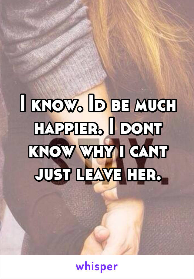 I know. Id be much happier. I dont know why i cant just leave her.