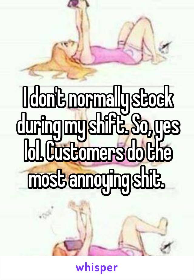 I don't normally stock during my shift. So, yes lol. Customers do the most annoying shit. 
