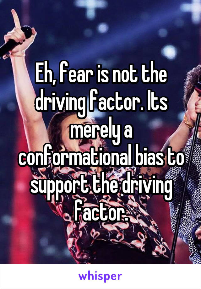 Eh, fear is not the driving factor. Its merely a conformational bias to support the driving factor.