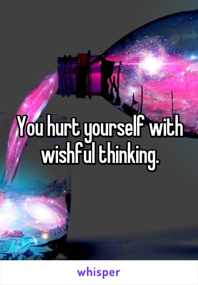 You hurt yourself with wishful thinking.