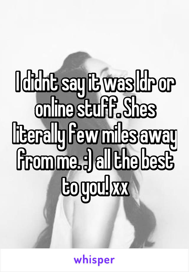 I didnt say it was ldr or online stuff. Shes literally few miles away from me. :) all the best to you! xx