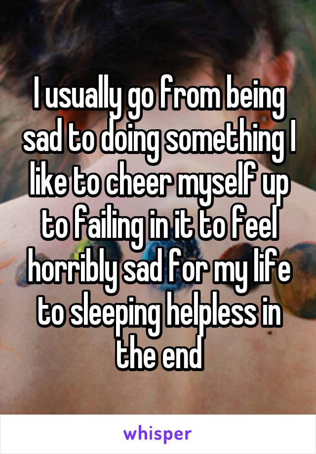 I usually go from being sad to doing something I like to cheer myself up to failing in it to feel horribly sad for my life to sleeping helpless in the end