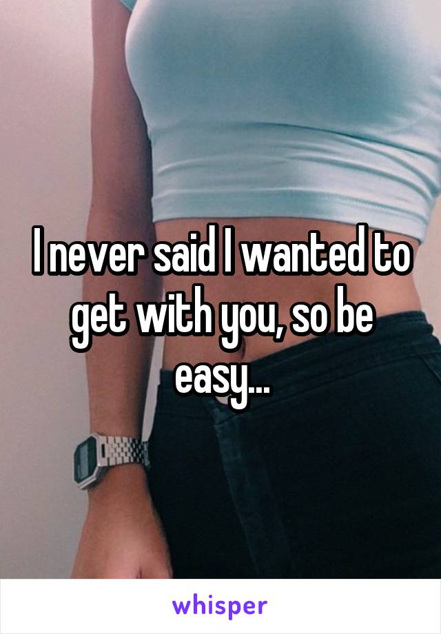 I never said I wanted to get with you, so be easy...