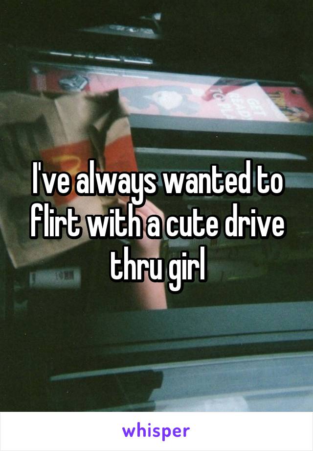I've always wanted to flirt with a cute drive thru girl