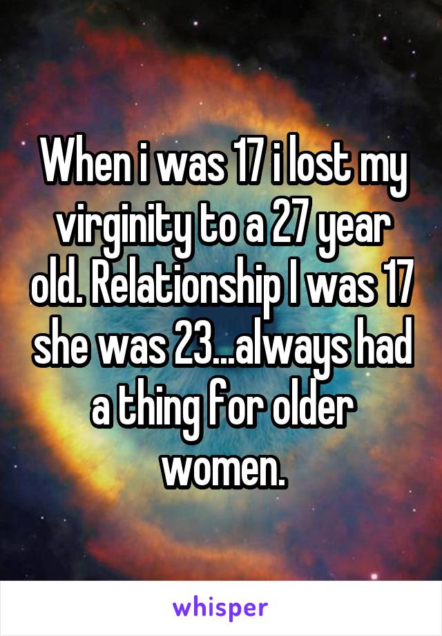 When i was 17 i lost my virginity to a 27 year old. Relationship I was 17 she was 23...always had a thing for older women.