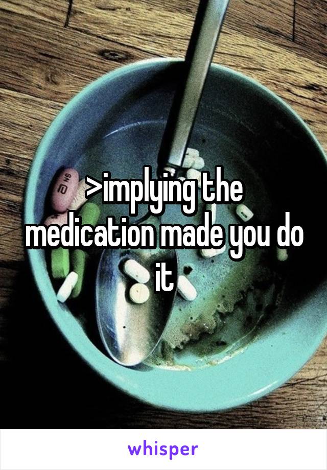 >implying the medication made you do it