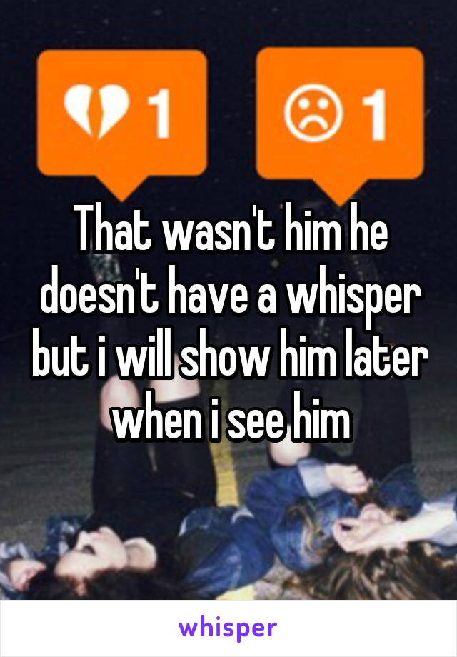 That wasn't him he doesn't have a whisper but i will show him later when i see him