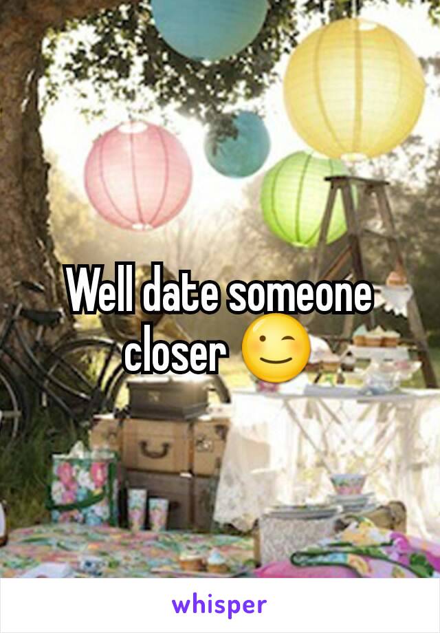Well date someone closer 😉