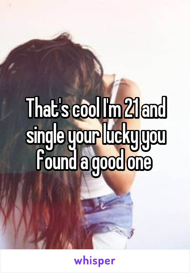 That's cool I'm 21 and single your lucky you found a good one 