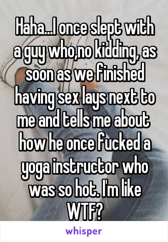 Haha...I once slept with a guy who,no kidding, as soon as we finished having sex lays next to me and tells me about  how he once fucked a yoga instructor who was so hot. I'm like WTF?
