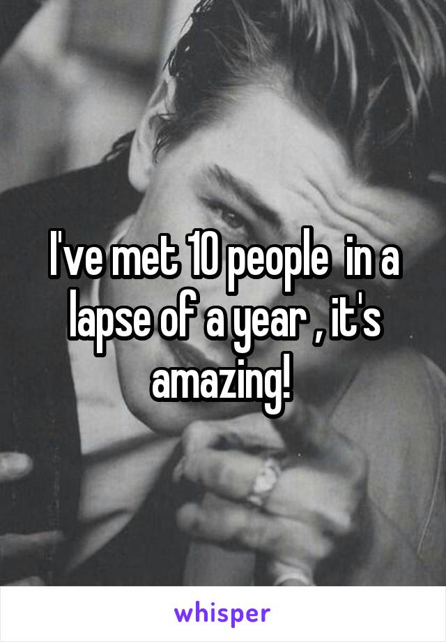 I've met 10 people  in a lapse of a year , it's amazing! 