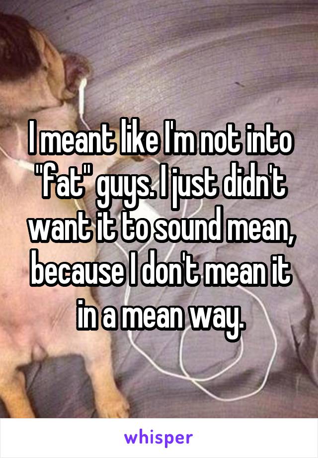 I meant like I'm not into "fat" guys. I just didn't want it to sound mean, because I don't mean it in a mean way.