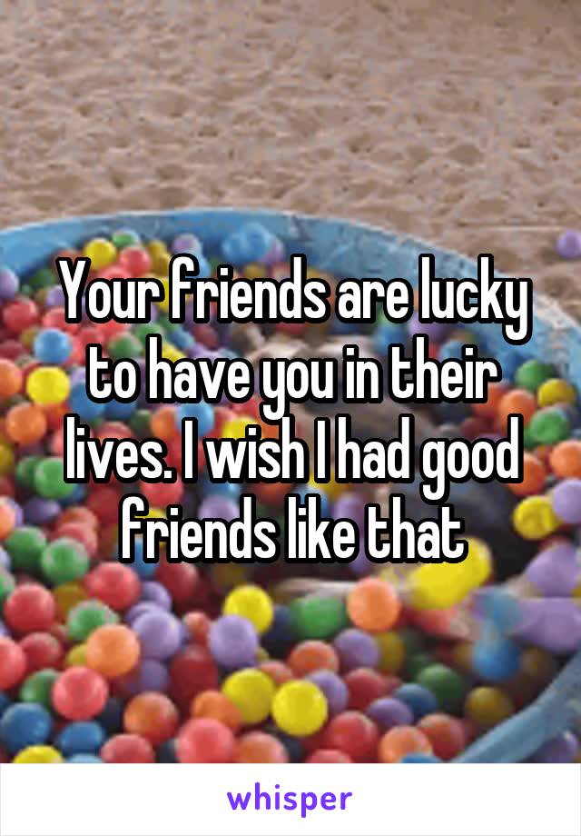 Your friends are lucky to have you in their lives. I wish I had good friends like that