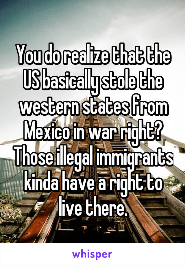 You do realize that the US basically stole the western states from Mexico in war right? Those illegal immigrants kinda have a right to live there.