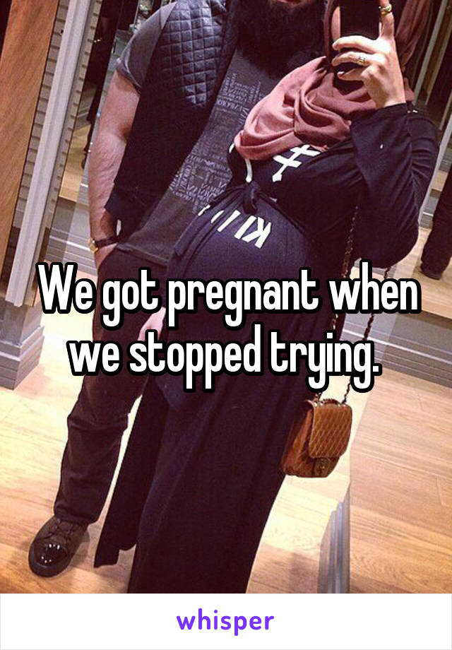 We got pregnant when we stopped trying. 