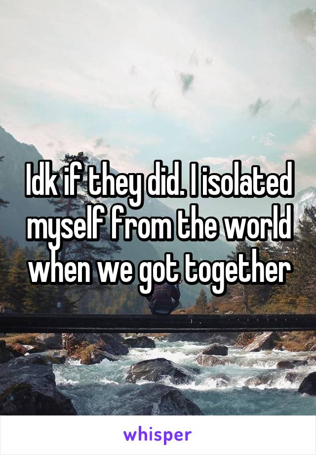 Idk if they did. I isolated myself from the world when we got together
