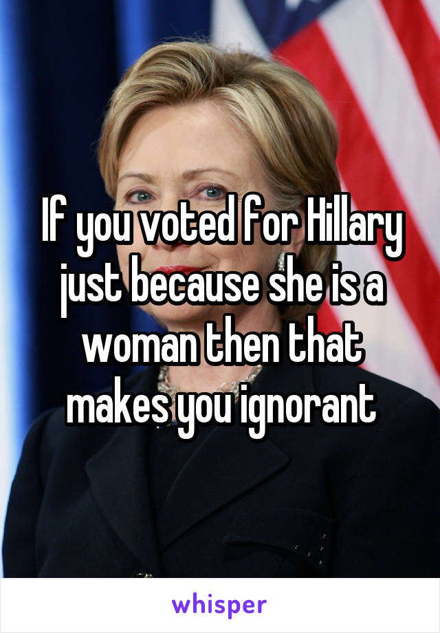 If you voted for Hillary just because she is a woman then that makes you ignorant