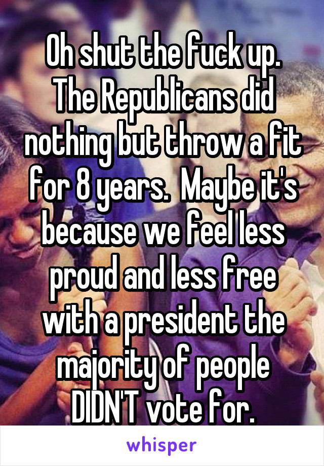 Oh shut the fuck up. The Republicans did nothing but throw a fit for 8 years.  Maybe it's because we feel less proud and less free with a president the majority of people DIDN'T vote for.