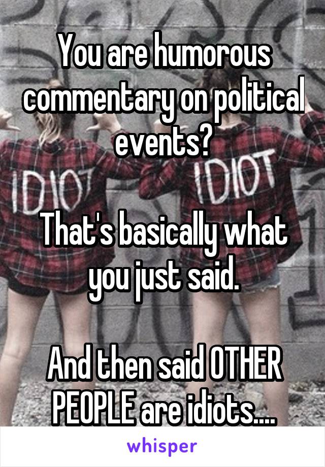 You are humorous commentary on political events?

That's basically what you just said.

And then said OTHER PEOPLE are idiots....