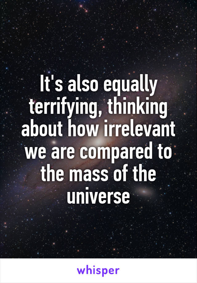 It's also equally terrifying, thinking about how irrelevant we are compared to the mass of the universe