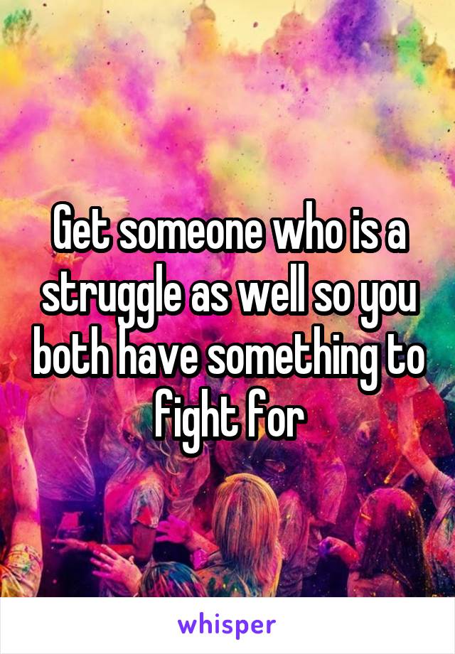 Get someone who is a struggle as well so you both have something to fight for