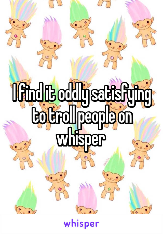 I find it oddly satisfying to troll people on whisper 