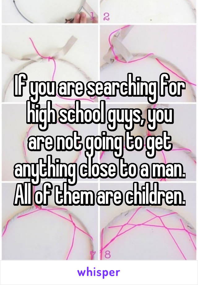 If you are searching for high school guys, you are not going to get anything close to a man. All of them are children.