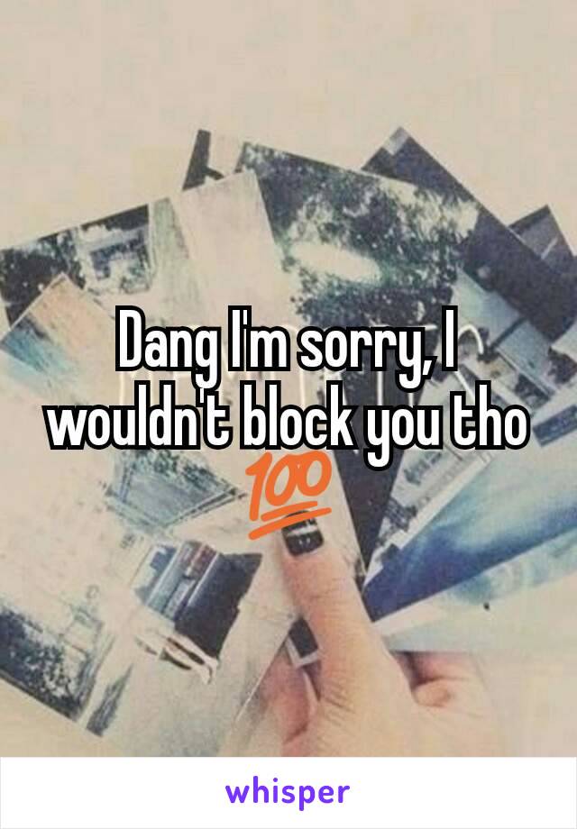 Dang I'm sorry, I wouldn't block you tho 💯