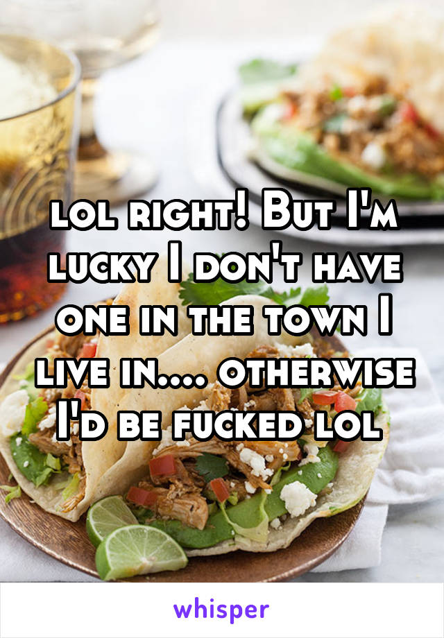 lol right! But I'm lucky I don't have one in the town I live in.... otherwise I'd be fucked lol 