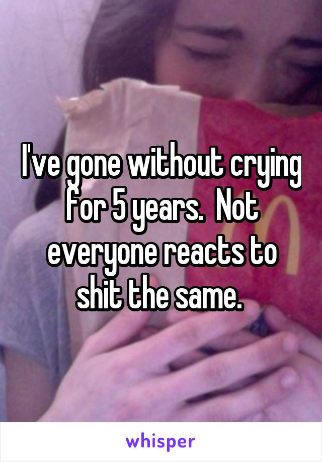 I've gone without crying for 5 years.  Not everyone reacts to shit the same. 