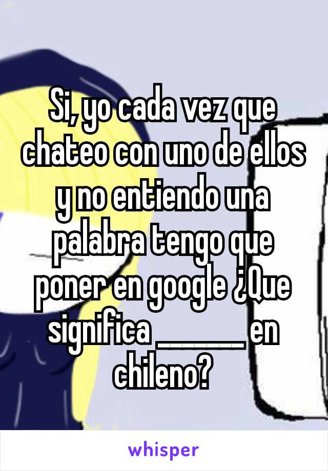 Si, yo cada vez que chateo con uno de ellos y no entiendo una palabra tengo que poner en google ¿Que significa _______ en chileno?