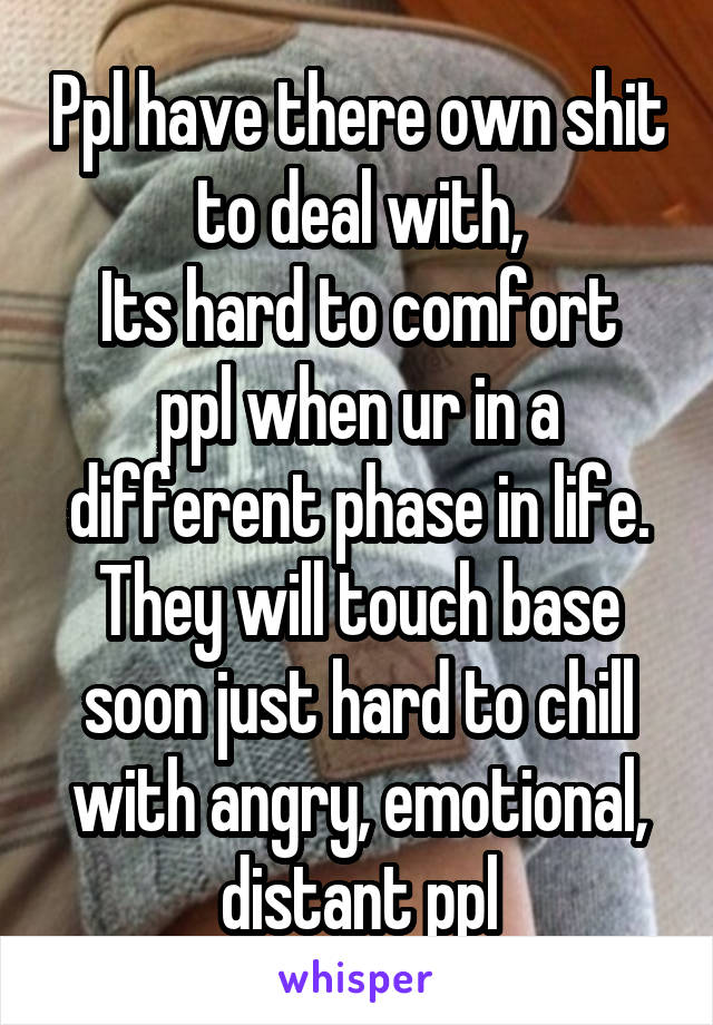 Ppl have there own shit to deal with,
Its hard to comfort ppl when ur in a different phase in life.
They will touch base soon just hard to chill with angry, emotional, distant ppl