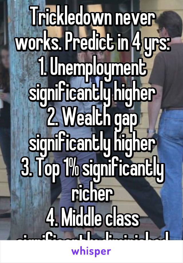 Trickledown never works. Predict in 4 yrs:
1. Unemployment significantly higher
2. Wealth gap significantly higher
3. Top 1% significantly richer
4. Middle class significantly diminished