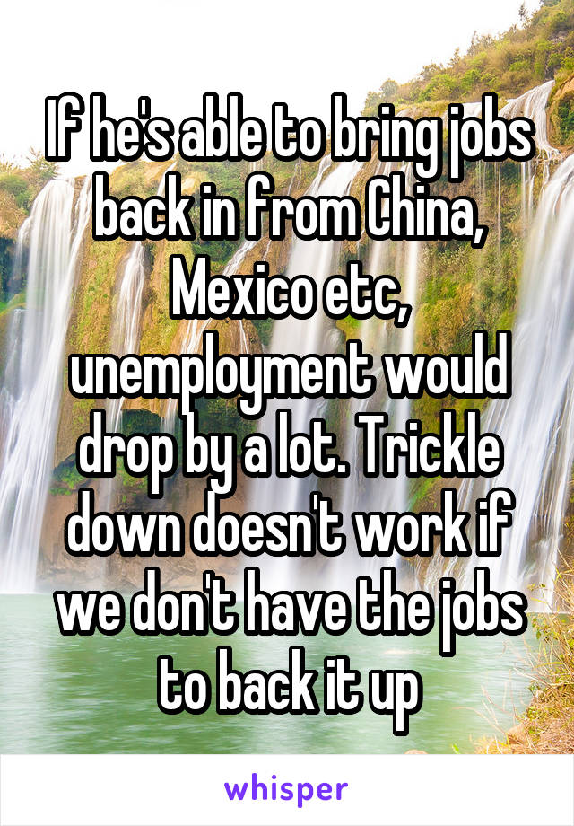 If he's able to bring jobs back in from China, Mexico etc, unemployment would drop by a lot. Trickle down doesn't work if we don't have the jobs to back it up