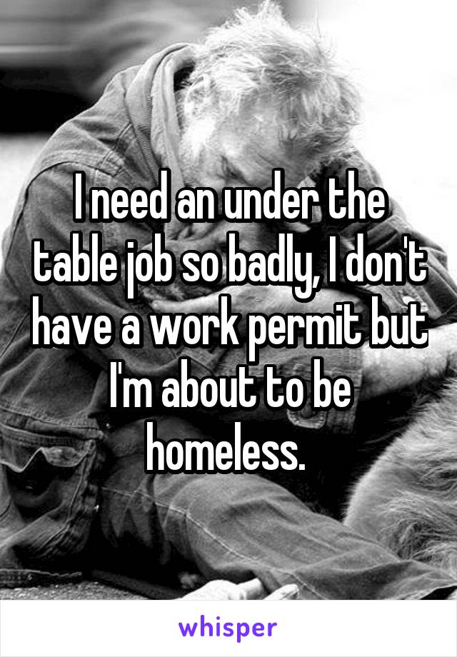 I need an under the table job so badly, I don't have a work permit but I'm about to be homeless. 